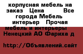 корпусная мебель на заказ › Цена ­ 100 - Все города Мебель, интерьер » Прочая мебель и интерьеры   . Ненецкий АО,Фариха д.